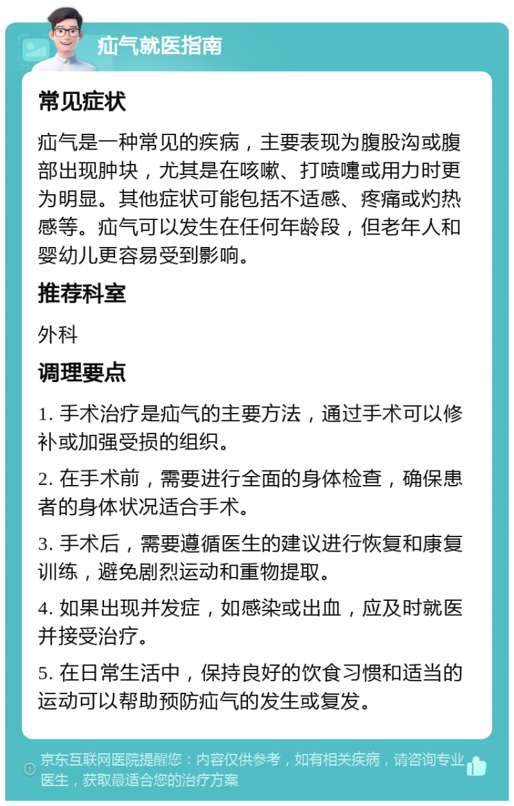 疝气就医指南 常见症状 疝气是一种常见的疾病，主要表现为腹股沟或腹部出现肿块，尤其是在咳嗽、打喷嚏或用力时更为明显。其他症状可能包括不适感、疼痛或灼热感等。疝气可以发生在任何年龄段，但老年人和婴幼儿更容易受到影响。 推荐科室 外科 调理要点 1. 手术治疗是疝气的主要方法，通过手术可以修补或加强受损的组织。 2. 在手术前，需要进行全面的身体检查，确保患者的身体状况适合手术。 3. 手术后，需要遵循医生的建议进行恢复和康复训练，避免剧烈运动和重物提取。 4. 如果出现并发症，如感染或出血，应及时就医并接受治疗。 5. 在日常生活中，保持良好的饮食习惯和适当的运动可以帮助预防疝气的发生或复发。