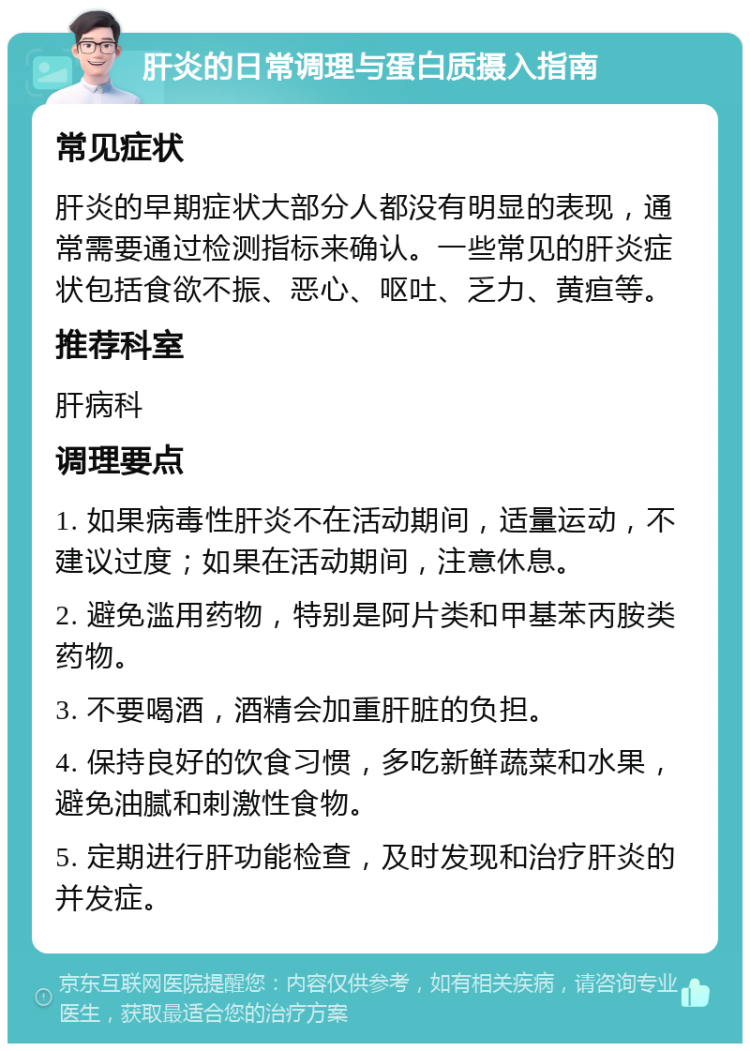 肝炎的日常调理与蛋白质摄入指南 常见症状 肝炎的早期症状大部分人都没有明显的表现，通常需要通过检测指标来确认。一些常见的肝炎症状包括食欲不振、恶心、呕吐、乏力、黄疸等。 推荐科室 肝病科 调理要点 1. 如果病毒性肝炎不在活动期间，适量运动，不建议过度；如果在活动期间，注意休息。 2. 避免滥用药物，特别是阿片类和甲基苯丙胺类药物。 3. 不要喝酒，酒精会加重肝脏的负担。 4. 保持良好的饮食习惯，多吃新鲜蔬菜和水果，避免油腻和刺激性食物。 5. 定期进行肝功能检查，及时发现和治疗肝炎的并发症。