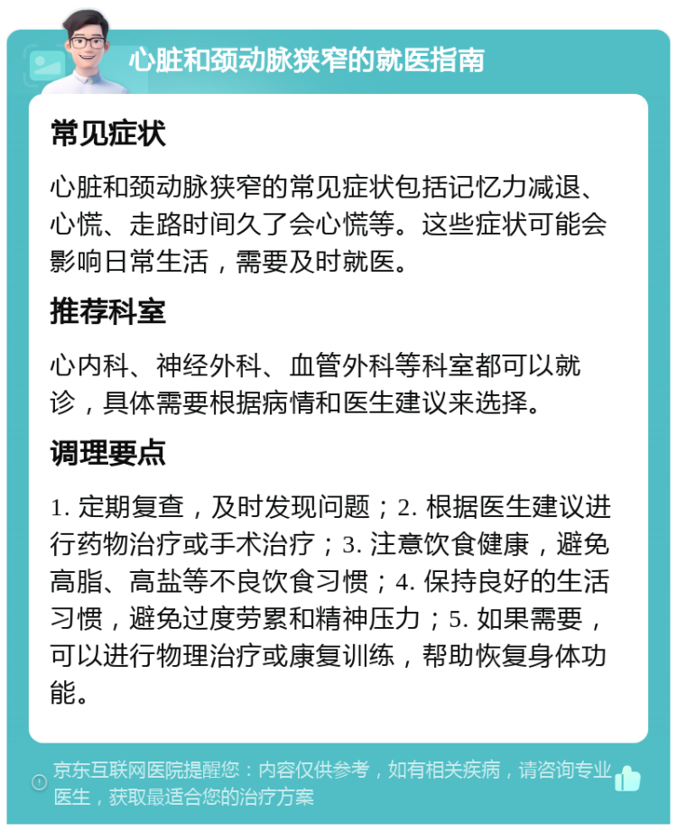 心脏和颈动脉狭窄的就医指南 常见症状 心脏和颈动脉狭窄的常见症状包括记忆力减退、心慌、走路时间久了会心慌等。这些症状可能会影响日常生活，需要及时就医。 推荐科室 心内科、神经外科、血管外科等科室都可以就诊，具体需要根据病情和医生建议来选择。 调理要点 1. 定期复查，及时发现问题；2. 根据医生建议进行药物治疗或手术治疗；3. 注意饮食健康，避免高脂、高盐等不良饮食习惯；4. 保持良好的生活习惯，避免过度劳累和精神压力；5. 如果需要，可以进行物理治疗或康复训练，帮助恢复身体功能。