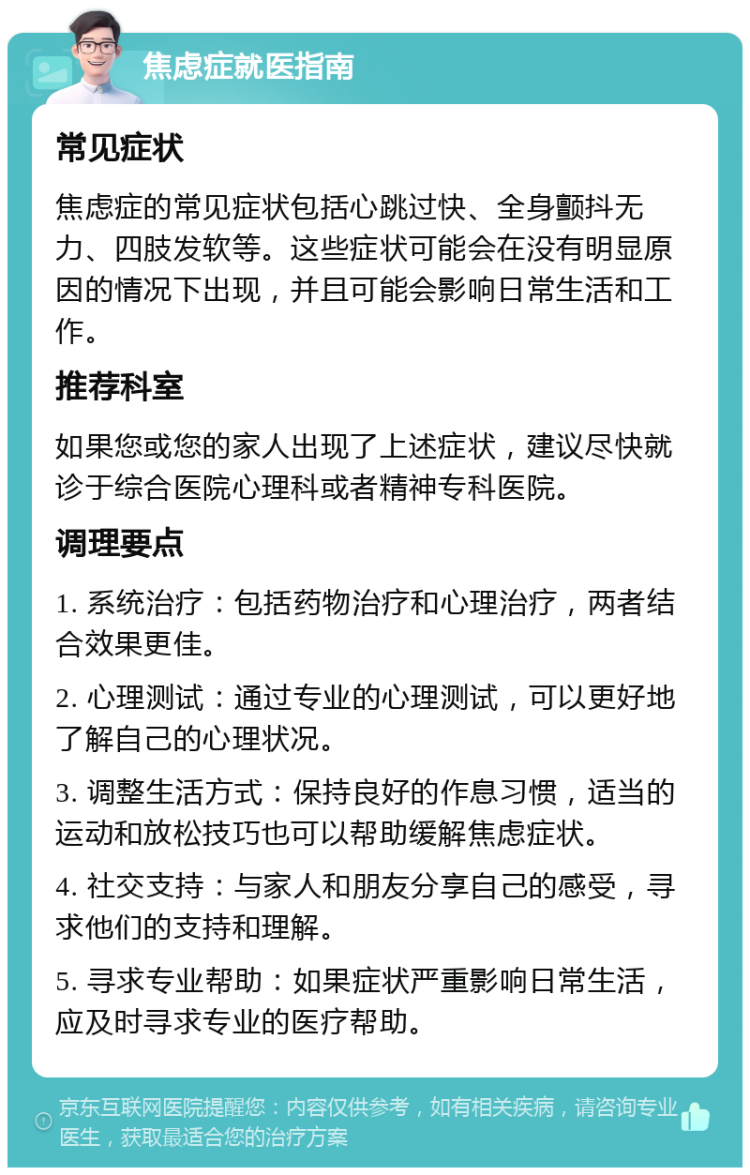 焦虑症就医指南 常见症状 焦虑症的常见症状包括心跳过快、全身颤抖无力、四肢发软等。这些症状可能会在没有明显原因的情况下出现，并且可能会影响日常生活和工作。 推荐科室 如果您或您的家人出现了上述症状，建议尽快就诊于综合医院心理科或者精神专科医院。 调理要点 1. 系统治疗：包括药物治疗和心理治疗，两者结合效果更佳。 2. 心理测试：通过专业的心理测试，可以更好地了解自己的心理状况。 3. 调整生活方式：保持良好的作息习惯，适当的运动和放松技巧也可以帮助缓解焦虑症状。 4. 社交支持：与家人和朋友分享自己的感受，寻求他们的支持和理解。 5. 寻求专业帮助：如果症状严重影响日常生活，应及时寻求专业的医疗帮助。