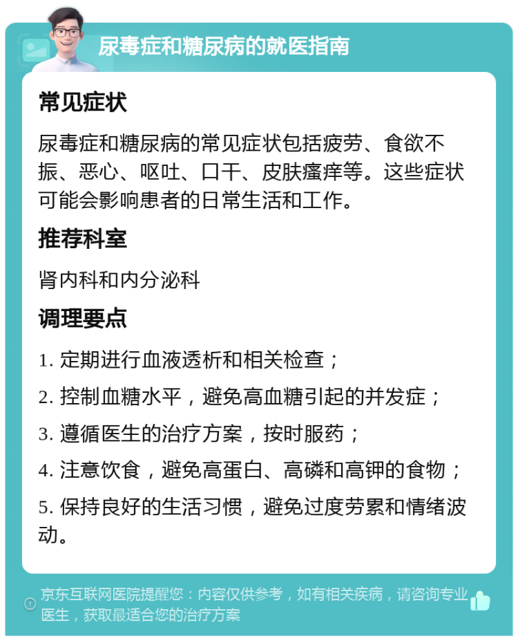 尿毒症和糖尿病的就医指南 常见症状 尿毒症和糖尿病的常见症状包括疲劳、食欲不振、恶心、呕吐、口干、皮肤瘙痒等。这些症状可能会影响患者的日常生活和工作。 推荐科室 肾内科和内分泌科 调理要点 1. 定期进行血液透析和相关检查； 2. 控制血糖水平，避免高血糖引起的并发症； 3. 遵循医生的治疗方案，按时服药； 4. 注意饮食，避免高蛋白、高磷和高钾的食物； 5. 保持良好的生活习惯，避免过度劳累和情绪波动。