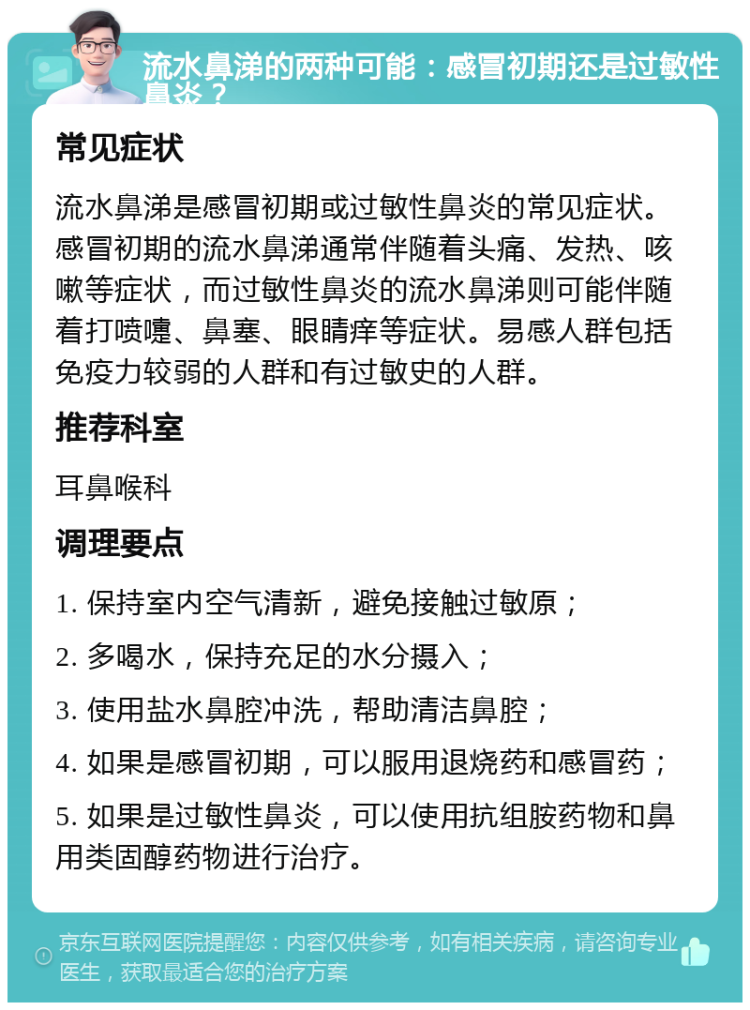 流水鼻涕的两种可能：感冒初期还是过敏性鼻炎？ 常见症状 流水鼻涕是感冒初期或过敏性鼻炎的常见症状。感冒初期的流水鼻涕通常伴随着头痛、发热、咳嗽等症状，而过敏性鼻炎的流水鼻涕则可能伴随着打喷嚏、鼻塞、眼睛痒等症状。易感人群包括免疫力较弱的人群和有过敏史的人群。 推荐科室 耳鼻喉科 调理要点 1. 保持室内空气清新，避免接触过敏原； 2. 多喝水，保持充足的水分摄入； 3. 使用盐水鼻腔冲洗，帮助清洁鼻腔； 4. 如果是感冒初期，可以服用退烧药和感冒药； 5. 如果是过敏性鼻炎，可以使用抗组胺药物和鼻用类固醇药物进行治疗。