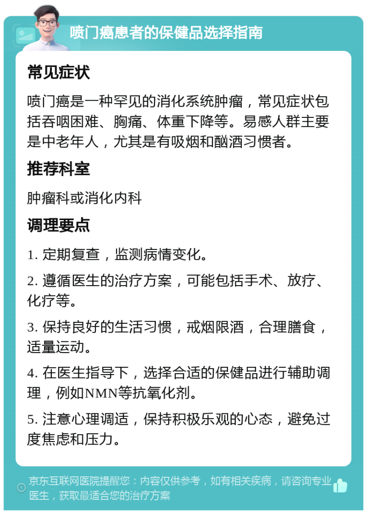 喷门癌患者的保健品选择指南 常见症状 喷门癌是一种罕见的消化系统肿瘤，常见症状包括吞咽困难、胸痛、体重下降等。易感人群主要是中老年人，尤其是有吸烟和酗酒习惯者。 推荐科室 肿瘤科或消化内科 调理要点 1. 定期复查，监测病情变化。 2. 遵循医生的治疗方案，可能包括手术、放疗、化疗等。 3. 保持良好的生活习惯，戒烟限酒，合理膳食，适量运动。 4. 在医生指导下，选择合适的保健品进行辅助调理，例如NMN等抗氧化剂。 5. 注意心理调适，保持积极乐观的心态，避免过度焦虑和压力。