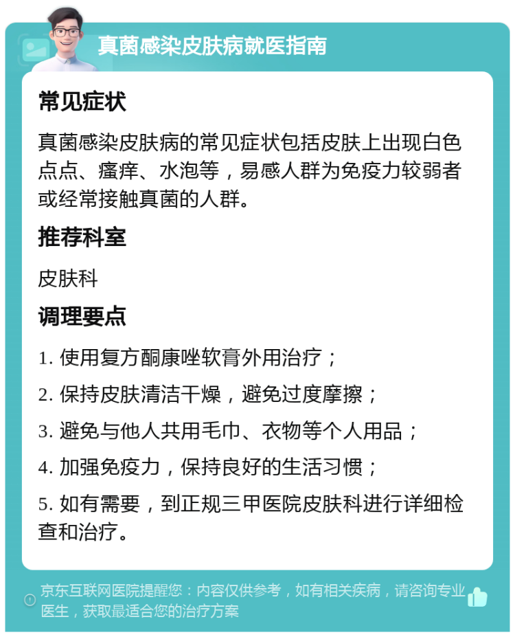 真菌感染皮肤病就医指南 常见症状 真菌感染皮肤病的常见症状包括皮肤上出现白色点点、瘙痒、水泡等，易感人群为免疫力较弱者或经常接触真菌的人群。 推荐科室 皮肤科 调理要点 1. 使用复方酮康唑软膏外用治疗； 2. 保持皮肤清洁干燥，避免过度摩擦； 3. 避免与他人共用毛巾、衣物等个人用品； 4. 加强免疫力，保持良好的生活习惯； 5. 如有需要，到正规三甲医院皮肤科进行详细检查和治疗。