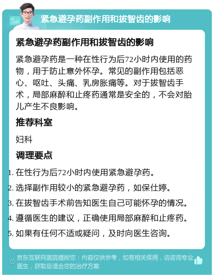 紧急避孕药副作用和拔智齿的影响 紧急避孕药副作用和拔智齿的影响 紧急避孕药是一种在性行为后72小时内使用的药物，用于防止意外怀孕。常见的副作用包括恶心、呕吐、头痛、乳房胀痛等。对于拔智齿手术，局部麻醉和止疼药通常是安全的，不会对胎儿产生不良影响。 推荐科室 妇科 调理要点 在性行为后72小时内使用紧急避孕药。 选择副作用较小的紧急避孕药，如保仕婷。 在拔智齿手术前告知医生自己可能怀孕的情况。 遵循医生的建议，正确使用局部麻醉和止疼药。 如果有任何不适或疑问，及时向医生咨询。