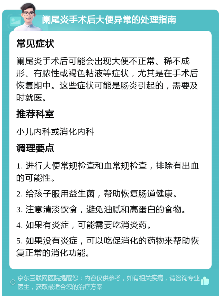 阑尾炎手术后大便异常的处理指南 常见症状 阑尾炎手术后可能会出现大便不正常、稀不成形、有脓性或褐色粘液等症状，尤其是在手术后恢复期中。这些症状可能是肠炎引起的，需要及时就医。 推荐科室 小儿内科或消化内科 调理要点 1. 进行大便常规检查和血常规检查，排除有出血的可能性。 2. 给孩子服用益生菌，帮助恢复肠道健康。 3. 注意清淡饮食，避免油腻和高蛋白的食物。 4. 如果有炎症，可能需要吃消炎药。 5. 如果没有炎症，可以吃促消化的药物来帮助恢复正常的消化功能。