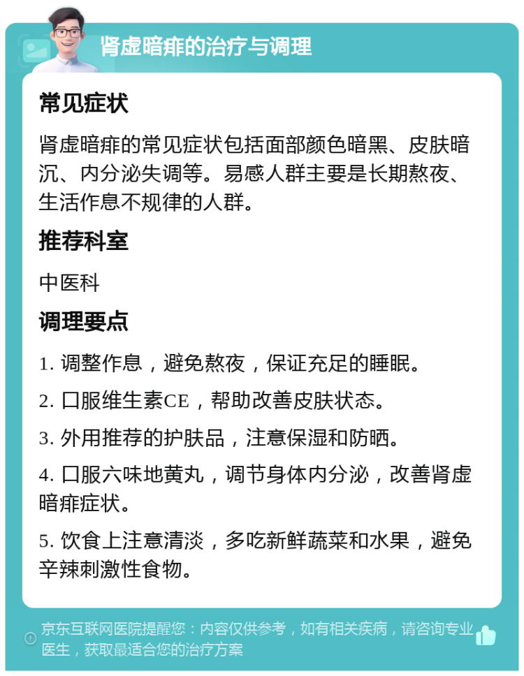 肾虚暗痱的治疗与调理 常见症状 肾虚暗痱的常见症状包括面部颜色暗黑、皮肤暗沉、内分泌失调等。易感人群主要是长期熬夜、生活作息不规律的人群。 推荐科室 中医科 调理要点 1. 调整作息，避免熬夜，保证充足的睡眠。 2. 口服维生素CE，帮助改善皮肤状态。 3. 外用推荐的护肤品，注意保湿和防晒。 4. 口服六味地黄丸，调节身体内分泌，改善肾虚暗痱症状。 5. 饮食上注意清淡，多吃新鲜蔬菜和水果，避免辛辣刺激性食物。