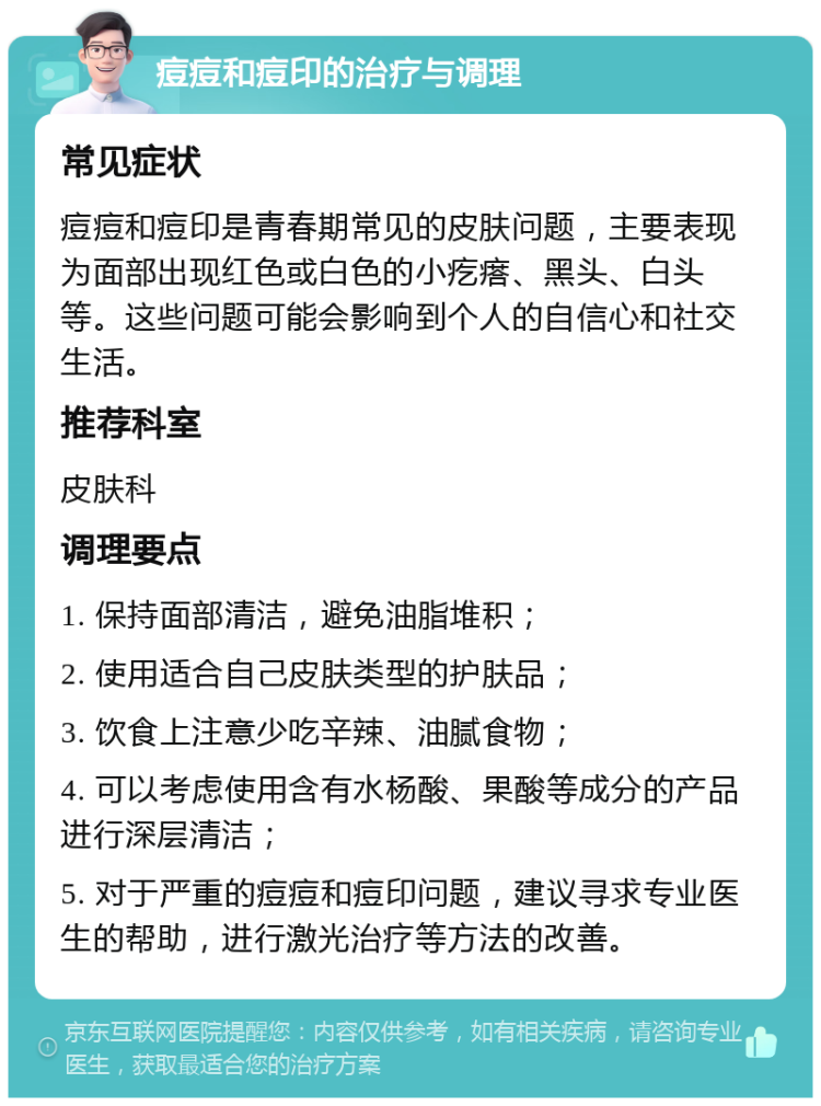 痘痘和痘印的治疗与调理 常见症状 痘痘和痘印是青春期常见的皮肤问题，主要表现为面部出现红色或白色的小疙瘩、黑头、白头等。这些问题可能会影响到个人的自信心和社交生活。 推荐科室 皮肤科 调理要点 1. 保持面部清洁，避免油脂堆积； 2. 使用适合自己皮肤类型的护肤品； 3. 饮食上注意少吃辛辣、油腻食物； 4. 可以考虑使用含有水杨酸、果酸等成分的产品进行深层清洁； 5. 对于严重的痘痘和痘印问题，建议寻求专业医生的帮助，进行激光治疗等方法的改善。