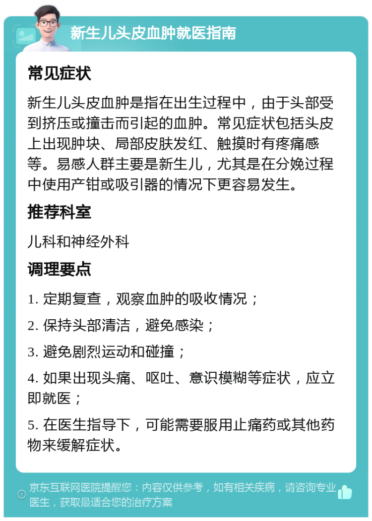 新生儿头皮血肿就医指南 常见症状 新生儿头皮血肿是指在出生过程中，由于头部受到挤压或撞击而引起的血肿。常见症状包括头皮上出现肿块、局部皮肤发红、触摸时有疼痛感等。易感人群主要是新生儿，尤其是在分娩过程中使用产钳或吸引器的情况下更容易发生。 推荐科室 儿科和神经外科 调理要点 1. 定期复查，观察血肿的吸收情况； 2. 保持头部清洁，避免感染； 3. 避免剧烈运动和碰撞； 4. 如果出现头痛、呕吐、意识模糊等症状，应立即就医； 5. 在医生指导下，可能需要服用止痛药或其他药物来缓解症状。