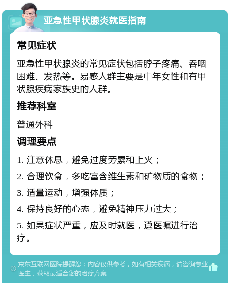 亚急性甲状腺炎就医指南 常见症状 亚急性甲状腺炎的常见症状包括脖子疼痛、吞咽困难、发热等。易感人群主要是中年女性和有甲状腺疾病家族史的人群。 推荐科室 普通外科 调理要点 1. 注意休息，避免过度劳累和上火； 2. 合理饮食，多吃富含维生素和矿物质的食物； 3. 适量运动，增强体质； 4. 保持良好的心态，避免精神压力过大； 5. 如果症状严重，应及时就医，遵医嘱进行治疗。