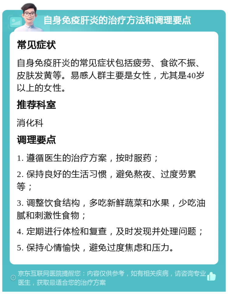 自身免疫肝炎的治疗方法和调理要点 常见症状 自身免疫肝炎的常见症状包括疲劳、食欲不振、皮肤发黄等。易感人群主要是女性，尤其是40岁以上的女性。 推荐科室 消化科 调理要点 1. 遵循医生的治疗方案，按时服药； 2. 保持良好的生活习惯，避免熬夜、过度劳累等； 3. 调整饮食结构，多吃新鲜蔬菜和水果，少吃油腻和刺激性食物； 4. 定期进行体检和复查，及时发现并处理问题； 5. 保持心情愉快，避免过度焦虑和压力。