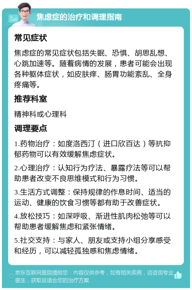 焦虑症的治疗和调理指南 常见症状 焦虑症的常见症状包括失眠、恐惧、胡思乱想、心跳加速等。随着病情的发展，患者可能会出现各种躯体症状，如皮肤痒、肠胃功能紊乱、全身疼痛等。 推荐科室 精神科或心理科 调理要点 1.药物治疗：如度洛西汀（进口欣百达）等抗抑郁药物可以有效缓解焦虑症状。 2.心理治疗：认知行为疗法、暴露疗法等可以帮助患者改变不良思维模式和行为习惯。 3.生活方式调整：保持规律的作息时间、适当的运动、健康的饮食习惯等都有助于改善症状。 4.放松技巧：如深呼吸、渐进性肌肉松弛等可以帮助患者缓解焦虑和紧张情绪。 5.社交支持：与家人、朋友或支持小组分享感受和经历，可以减轻孤独感和焦虑情绪。