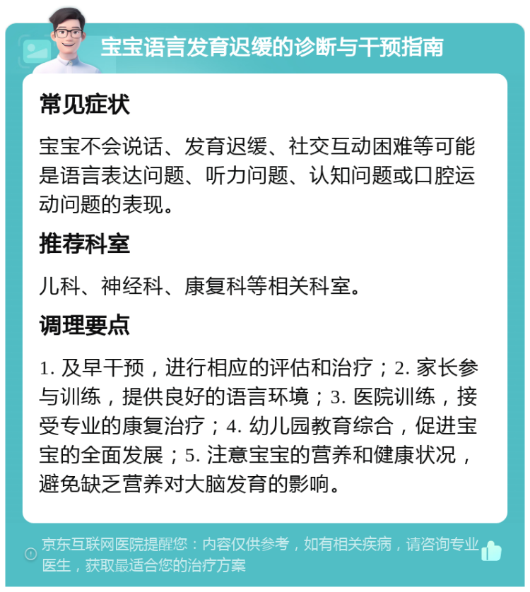 宝宝语言发育迟缓的诊断与干预指南 常见症状 宝宝不会说话、发育迟缓、社交互动困难等可能是语言表达问题、听力问题、认知问题或口腔运动问题的表现。 推荐科室 儿科、神经科、康复科等相关科室。 调理要点 1. 及早干预，进行相应的评估和治疗；2. 家长参与训练，提供良好的语言环境；3. 医院训练，接受专业的康复治疗；4. 幼儿园教育综合，促进宝宝的全面发展；5. 注意宝宝的营养和健康状况，避免缺乏营养对大脑发育的影响。