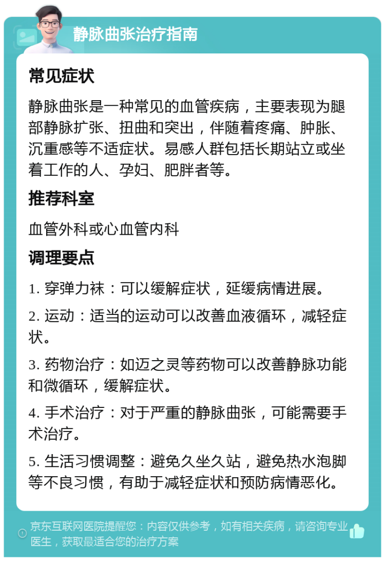 静脉曲张治疗指南 常见症状 静脉曲张是一种常见的血管疾病，主要表现为腿部静脉扩张、扭曲和突出，伴随着疼痛、肿胀、沉重感等不适症状。易感人群包括长期站立或坐着工作的人、孕妇、肥胖者等。 推荐科室 血管外科或心血管内科 调理要点 1. 穿弹力袜：可以缓解症状，延缓病情进展。 2. 运动：适当的运动可以改善血液循环，减轻症状。 3. 药物治疗：如迈之灵等药物可以改善静脉功能和微循环，缓解症状。 4. 手术治疗：对于严重的静脉曲张，可能需要手术治疗。 5. 生活习惯调整：避免久坐久站，避免热水泡脚等不良习惯，有助于减轻症状和预防病情恶化。