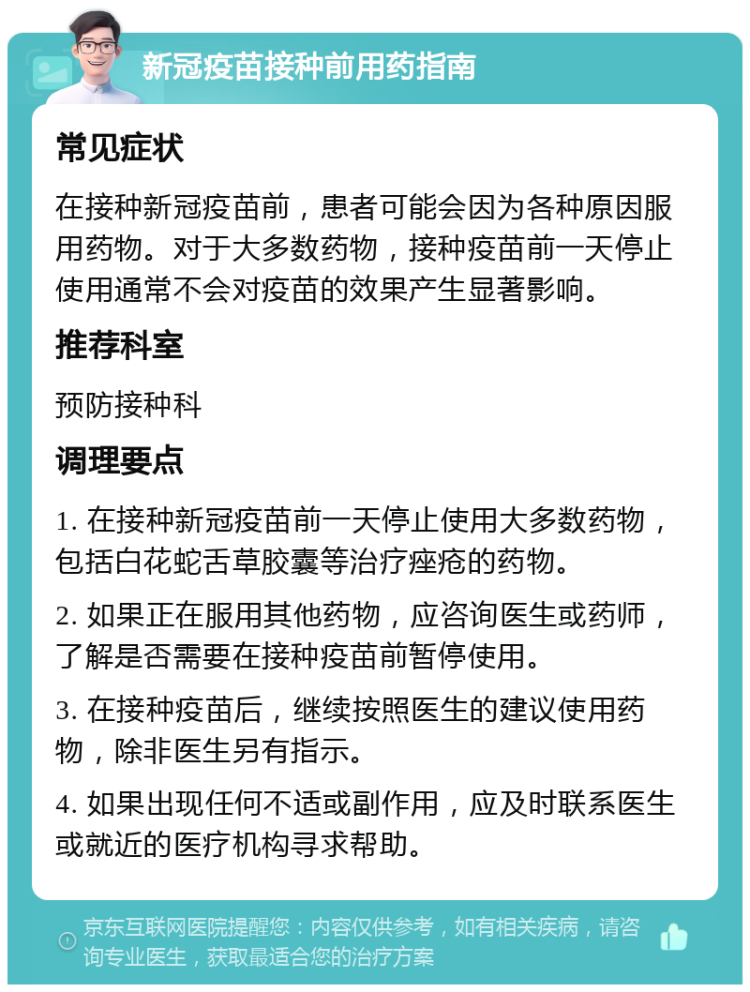 新冠疫苗接种前用药指南 常见症状 在接种新冠疫苗前，患者可能会因为各种原因服用药物。对于大多数药物，接种疫苗前一天停止使用通常不会对疫苗的效果产生显著影响。 推荐科室 预防接种科 调理要点 1. 在接种新冠疫苗前一天停止使用大多数药物，包括白花蛇舌草胶囊等治疗痤疮的药物。 2. 如果正在服用其他药物，应咨询医生或药师，了解是否需要在接种疫苗前暂停使用。 3. 在接种疫苗后，继续按照医生的建议使用药物，除非医生另有指示。 4. 如果出现任何不适或副作用，应及时联系医生或就近的医疗机构寻求帮助。