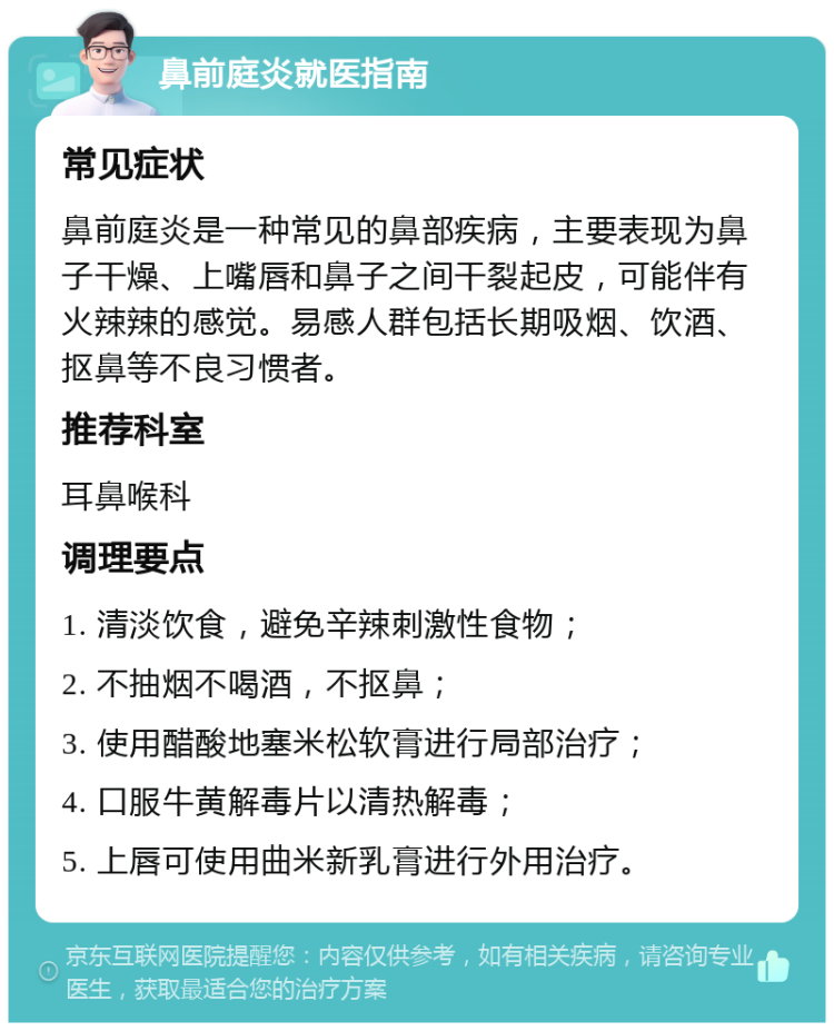 鼻前庭炎就医指南 常见症状 鼻前庭炎是一种常见的鼻部疾病，主要表现为鼻子干燥、上嘴唇和鼻子之间干裂起皮，可能伴有火辣辣的感觉。易感人群包括长期吸烟、饮酒、抠鼻等不良习惯者。 推荐科室 耳鼻喉科 调理要点 1. 清淡饮食，避免辛辣刺激性食物； 2. 不抽烟不喝酒，不抠鼻； 3. 使用醋酸地塞米松软膏进行局部治疗； 4. 口服牛黄解毒片以清热解毒； 5. 上唇可使用曲米新乳膏进行外用治疗。