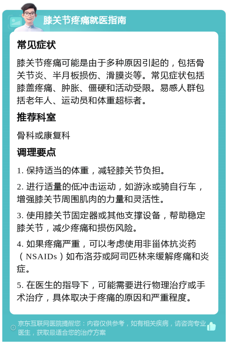 膝关节疼痛就医指南 常见症状 膝关节疼痛可能是由于多种原因引起的，包括骨关节炎、半月板损伤、滑膜炎等。常见症状包括膝盖疼痛、肿胀、僵硬和活动受限。易感人群包括老年人、运动员和体重超标者。 推荐科室 骨科或康复科 调理要点 1. 保持适当的体重，减轻膝关节负担。 2. 进行适量的低冲击运动，如游泳或骑自行车，增强膝关节周围肌肉的力量和灵活性。 3. 使用膝关节固定器或其他支撑设备，帮助稳定膝关节，减少疼痛和损伤风险。 4. 如果疼痛严重，可以考虑使用非甾体抗炎药（NSAIDs）如布洛芬或阿司匹林来缓解疼痛和炎症。 5. 在医生的指导下，可能需要进行物理治疗或手术治疗，具体取决于疼痛的原因和严重程度。