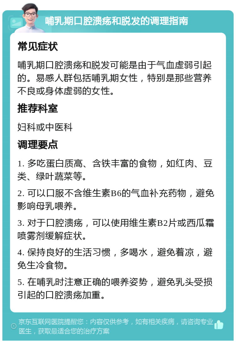 哺乳期口腔溃疡和脱发的调理指南 常见症状 哺乳期口腔溃疡和脱发可能是由于气血虚弱引起的。易感人群包括哺乳期女性，特别是那些营养不良或身体虚弱的女性。 推荐科室 妇科或中医科 调理要点 1. 多吃蛋白质高、含铁丰富的食物，如红肉、豆类、绿叶蔬菜等。 2. 可以口服不含维生素B6的气血补充药物，避免影响母乳喂养。 3. 对于口腔溃疡，可以使用维生素B2片或西瓜霜喷雾剂缓解症状。 4. 保持良好的生活习惯，多喝水，避免着凉，避免生冷食物。 5. 在哺乳时注意正确的喂养姿势，避免乳头受损引起的口腔溃疡加重。