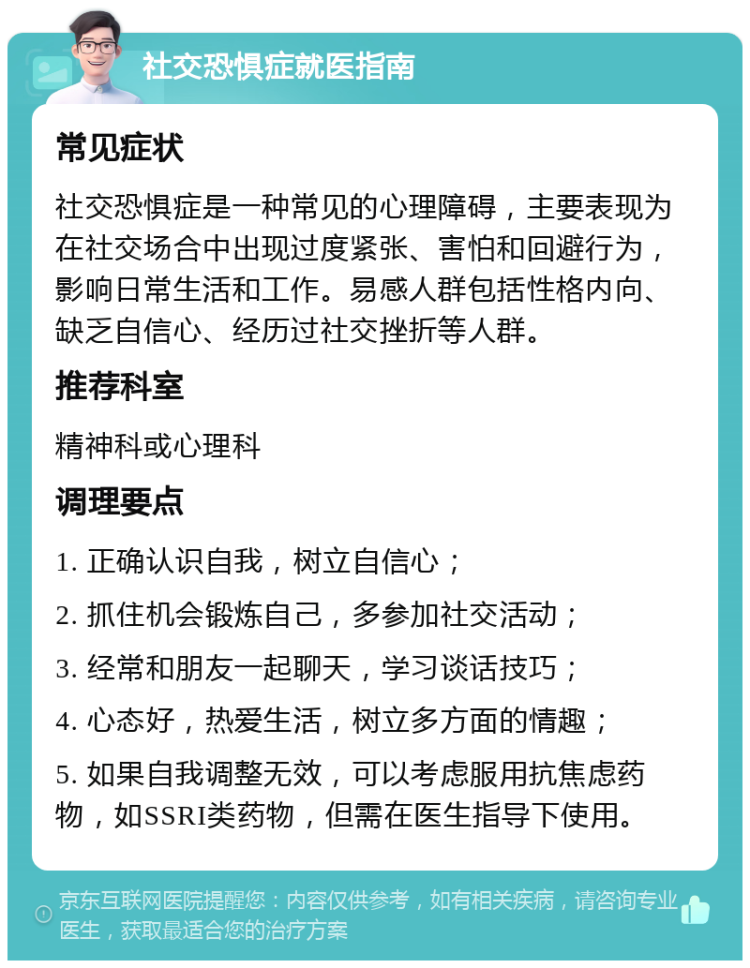 社交恐惧症就医指南 常见症状 社交恐惧症是一种常见的心理障碍，主要表现为在社交场合中出现过度紧张、害怕和回避行为，影响日常生活和工作。易感人群包括性格内向、缺乏自信心、经历过社交挫折等人群。 推荐科室 精神科或心理科 调理要点 1. 正确认识自我，树立自信心； 2. 抓住机会锻炼自己，多参加社交活动； 3. 经常和朋友一起聊天，学习谈话技巧； 4. 心态好，热爱生活，树立多方面的情趣； 5. 如果自我调整无效，可以考虑服用抗焦虑药物，如SSRI类药物，但需在医生指导下使用。