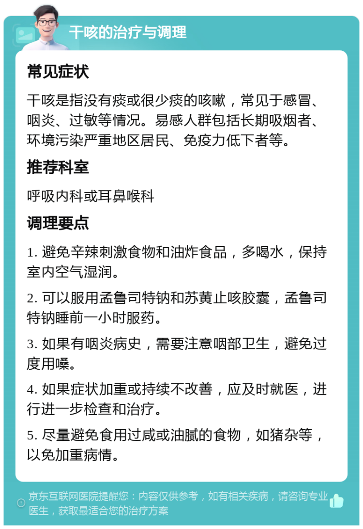 干咳的治疗与调理 常见症状 干咳是指没有痰或很少痰的咳嗽，常见于感冒、咽炎、过敏等情况。易感人群包括长期吸烟者、环境污染严重地区居民、免疫力低下者等。 推荐科室 呼吸内科或耳鼻喉科 调理要点 1. 避免辛辣刺激食物和油炸食品，多喝水，保持室内空气湿润。 2. 可以服用孟鲁司特钠和苏黄止咳胶囊，孟鲁司特钠睡前一小时服药。 3. 如果有咽炎病史，需要注意咽部卫生，避免过度用嗓。 4. 如果症状加重或持续不改善，应及时就医，进行进一步检查和治疗。 5. 尽量避免食用过咸或油腻的食物，如猪杂等，以免加重病情。