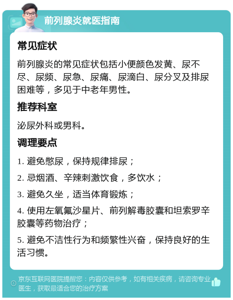 前列腺炎就医指南 常见症状 前列腺炎的常见症状包括小便颜色发黄、尿不尽、尿频、尿急、尿痛、尿滴白、尿分叉及排尿困难等，多见于中老年男性。 推荐科室 泌尿外科或男科。 调理要点 1. 避免憋尿，保持规律排尿； 2. 忌烟酒、辛辣刺激饮食，多饮水； 3. 避免久坐，适当体育锻炼； 4. 使用左氧氟沙星片、前列解毒胶囊和坦索罗辛胶囊等药物治疗； 5. 避免不洁性行为和频繁性兴奋，保持良好的生活习惯。