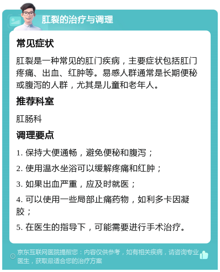 肛裂的治疗与调理 常见症状 肛裂是一种常见的肛门疾病，主要症状包括肛门疼痛、出血、红肿等。易感人群通常是长期便秘或腹泻的人群，尤其是儿童和老年人。 推荐科室 肛肠科 调理要点 1. 保持大便通畅，避免便秘和腹泻； 2. 使用温水坐浴可以缓解疼痛和红肿； 3. 如果出血严重，应及时就医； 4. 可以使用一些局部止痛药物，如利多卡因凝胶； 5. 在医生的指导下，可能需要进行手术治疗。