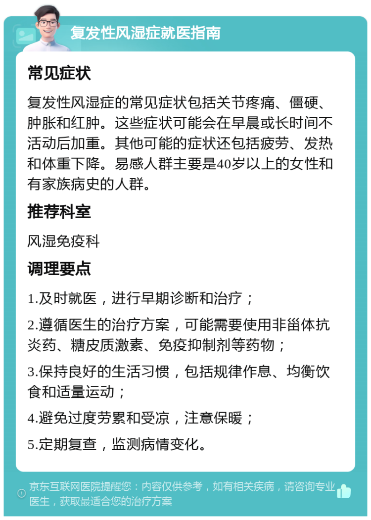 复发性风湿症就医指南 常见症状 复发性风湿症的常见症状包括关节疼痛、僵硬、肿胀和红肿。这些症状可能会在早晨或长时间不活动后加重。其他可能的症状还包括疲劳、发热和体重下降。易感人群主要是40岁以上的女性和有家族病史的人群。 推荐科室 风湿免疫科 调理要点 1.及时就医，进行早期诊断和治疗； 2.遵循医生的治疗方案，可能需要使用非甾体抗炎药、糖皮质激素、免疫抑制剂等药物； 3.保持良好的生活习惯，包括规律作息、均衡饮食和适量运动； 4.避免过度劳累和受凉，注意保暖； 5.定期复查，监测病情变化。