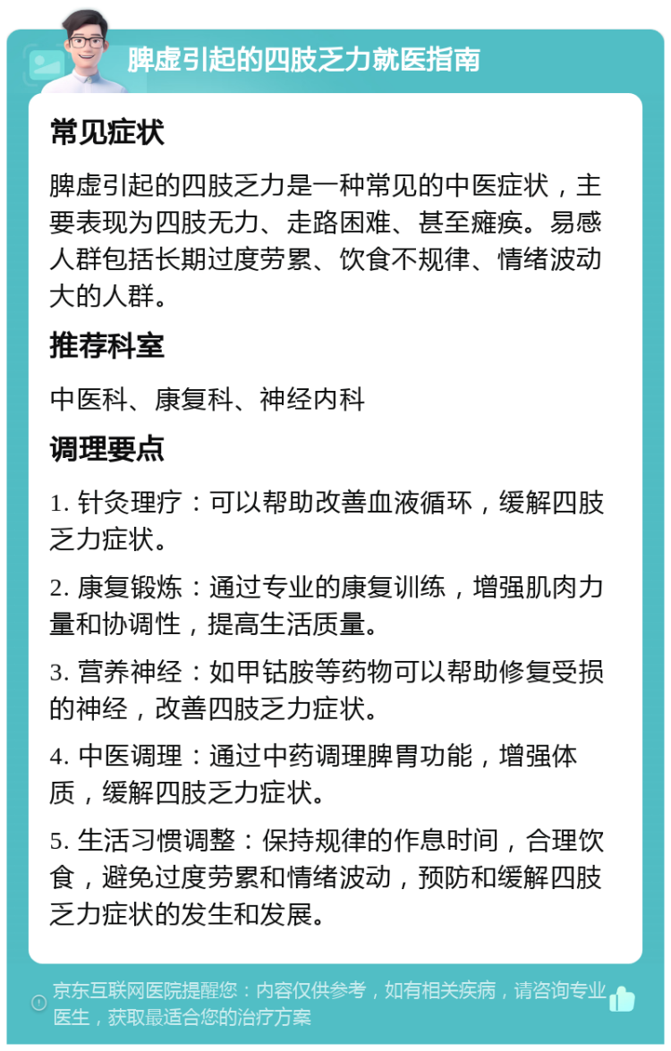 脾虚引起的四肢乏力就医指南 常见症状 脾虚引起的四肢乏力是一种常见的中医症状，主要表现为四肢无力、走路困难、甚至瘫痪。易感人群包括长期过度劳累、饮食不规律、情绪波动大的人群。 推荐科室 中医科、康复科、神经内科 调理要点 1. 针灸理疗：可以帮助改善血液循环，缓解四肢乏力症状。 2. 康复锻炼：通过专业的康复训练，增强肌肉力量和协调性，提高生活质量。 3. 营养神经：如甲钴胺等药物可以帮助修复受损的神经，改善四肢乏力症状。 4. 中医调理：通过中药调理脾胃功能，增强体质，缓解四肢乏力症状。 5. 生活习惯调整：保持规律的作息时间，合理饮食，避免过度劳累和情绪波动，预防和缓解四肢乏力症状的发生和发展。