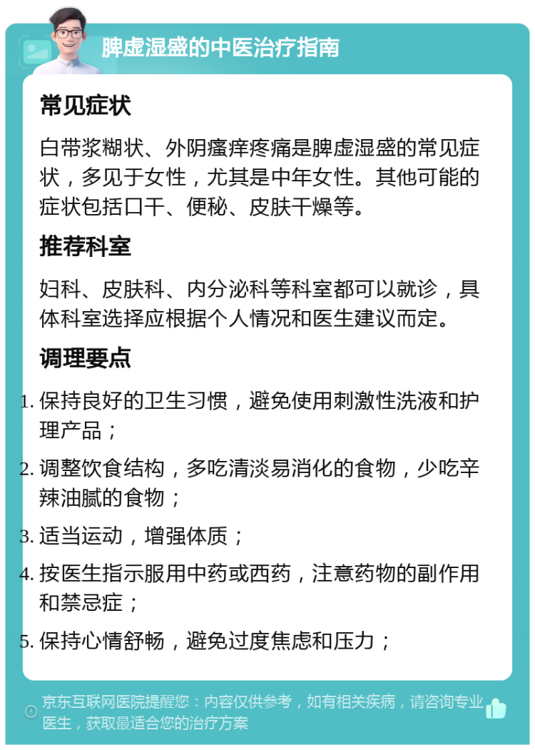 脾虚湿盛的中医治疗指南 常见症状 白带浆糊状、外阴瘙痒疼痛是脾虚湿盛的常见症状，多见于女性，尤其是中年女性。其他可能的症状包括口干、便秘、皮肤干燥等。 推荐科室 妇科、皮肤科、内分泌科等科室都可以就诊，具体科室选择应根据个人情况和医生建议而定。 调理要点 保持良好的卫生习惯，避免使用刺激性洗液和护理产品； 调整饮食结构，多吃清淡易消化的食物，少吃辛辣油腻的食物； 适当运动，增强体质； 按医生指示服用中药或西药，注意药物的副作用和禁忌症； 保持心情舒畅，避免过度焦虑和压力；