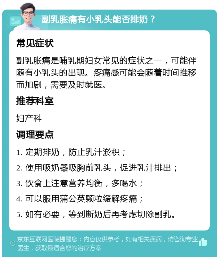 副乳胀痛有小乳头能否排奶？ 常见症状 副乳胀痛是哺乳期妇女常见的症状之一，可能伴随有小乳头的出现。疼痛感可能会随着时间推移而加剧，需要及时就医。 推荐科室 妇产科 调理要点 1. 定期排奶，防止乳汁淤积； 2. 使用吸奶器吸胸前乳头，促进乳汁排出； 3. 饮食上注意营养均衡，多喝水； 4. 可以服用蒲公英颗粒缓解疼痛； 5. 如有必要，等到断奶后再考虑切除副乳。