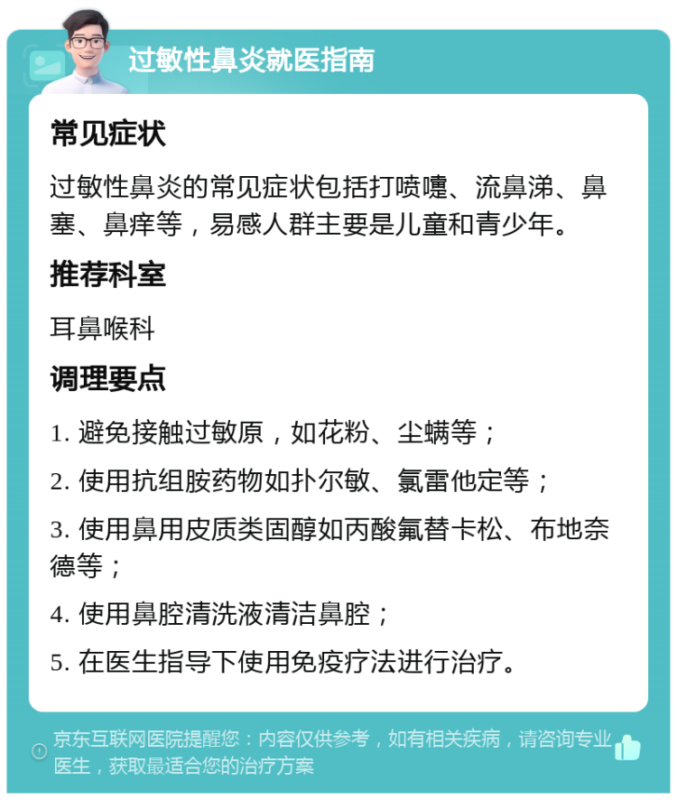 过敏性鼻炎就医指南 常见症状 过敏性鼻炎的常见症状包括打喷嚏、流鼻涕、鼻塞、鼻痒等，易感人群主要是儿童和青少年。 推荐科室 耳鼻喉科 调理要点 1. 避免接触过敏原，如花粉、尘螨等； 2. 使用抗组胺药物如扑尔敏、氯雷他定等； 3. 使用鼻用皮质类固醇如丙酸氟替卡松、布地奈德等； 4. 使用鼻腔清洗液清洁鼻腔； 5. 在医生指导下使用免疫疗法进行治疗。