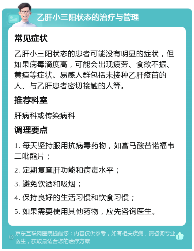 乙肝小三阳状态的治疗与管理 常见症状 乙肝小三阳状态的患者可能没有明显的症状，但如果病毒滴度高，可能会出现疲劳、食欲不振、黄疸等症状。易感人群包括未接种乙肝疫苗的人、与乙肝患者密切接触的人等。 推荐科室 肝病科或传染病科 调理要点 1. 每天坚持服用抗病毒药物，如富马酸替诺福韦二吡酯片； 2. 定期复查肝功能和病毒水平； 3. 避免饮酒和吸烟； 4. 保持良好的生活习惯和饮食习惯； 5. 如果需要使用其他药物，应先咨询医生。