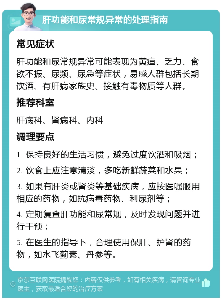 肝功能和尿常规异常的处理指南 常见症状 肝功能和尿常规异常可能表现为黄疸、乏力、食欲不振、尿频、尿急等症状，易感人群包括长期饮酒、有肝病家族史、接触有毒物质等人群。 推荐科室 肝病科、肾病科、内科 调理要点 1. 保持良好的生活习惯，避免过度饮酒和吸烟； 2. 饮食上应注意清淡，多吃新鲜蔬菜和水果； 3. 如果有肝炎或肾炎等基础疾病，应按医嘱服用相应的药物，如抗病毒药物、利尿剂等； 4. 定期复查肝功能和尿常规，及时发现问题并进行干预； 5. 在医生的指导下，合理使用保肝、护肾的药物，如水飞蓟素、丹参等。