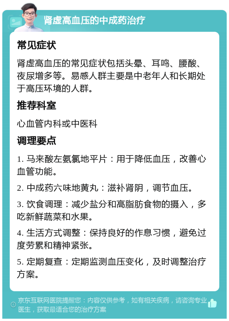 肾虚高血压的中成药治疗 常见症状 肾虚高血压的常见症状包括头晕、耳鸣、腰酸、夜尿增多等。易感人群主要是中老年人和长期处于高压环境的人群。 推荐科室 心血管内科或中医科 调理要点 1. 马来酸左氨氯地平片：用于降低血压，改善心血管功能。 2. 中成药六味地黄丸：滋补肾阴，调节血压。 3. 饮食调理：减少盐分和高脂肪食物的摄入，多吃新鲜蔬菜和水果。 4. 生活方式调整：保持良好的作息习惯，避免过度劳累和精神紧张。 5. 定期复查：定期监测血压变化，及时调整治疗方案。