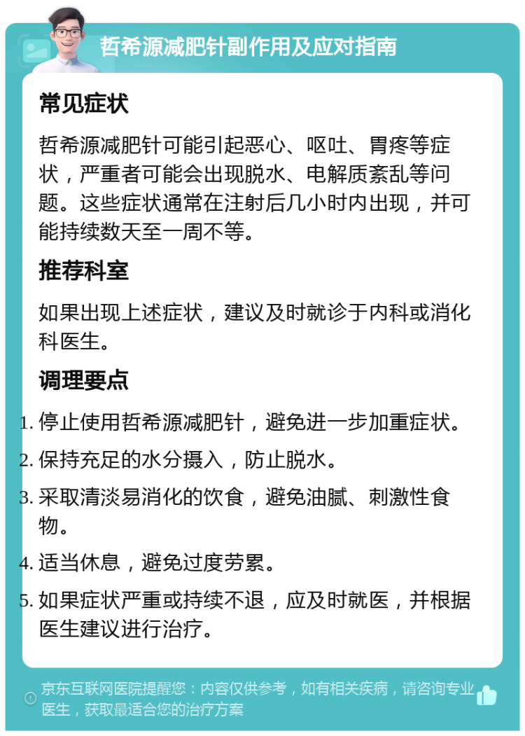 哲希源减肥针副作用及应对指南 常见症状 哲希源减肥针可能引起恶心、呕吐、胃疼等症状，严重者可能会出现脱水、电解质紊乱等问题。这些症状通常在注射后几小时内出现，并可能持续数天至一周不等。 推荐科室 如果出现上述症状，建议及时就诊于内科或消化科医生。 调理要点 停止使用哲希源减肥针，避免进一步加重症状。 保持充足的水分摄入，防止脱水。 采取清淡易消化的饮食，避免油腻、刺激性食物。 适当休息，避免过度劳累。 如果症状严重或持续不退，应及时就医，并根据医生建议进行治疗。