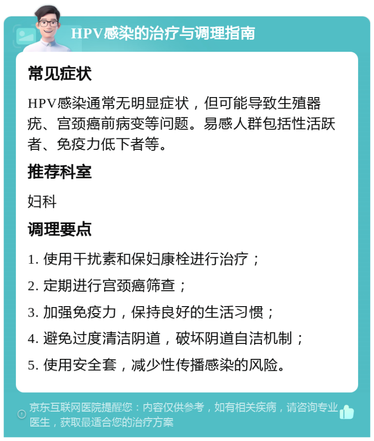 HPV感染的治疗与调理指南 常见症状 HPV感染通常无明显症状，但可能导致生殖器疣、宫颈癌前病变等问题。易感人群包括性活跃者、免疫力低下者等。 推荐科室 妇科 调理要点 1. 使用干扰素和保妇康栓进行治疗； 2. 定期进行宫颈癌筛查； 3. 加强免疫力，保持良好的生活习惯； 4. 避免过度清洁阴道，破坏阴道自洁机制； 5. 使用安全套，减少性传播感染的风险。