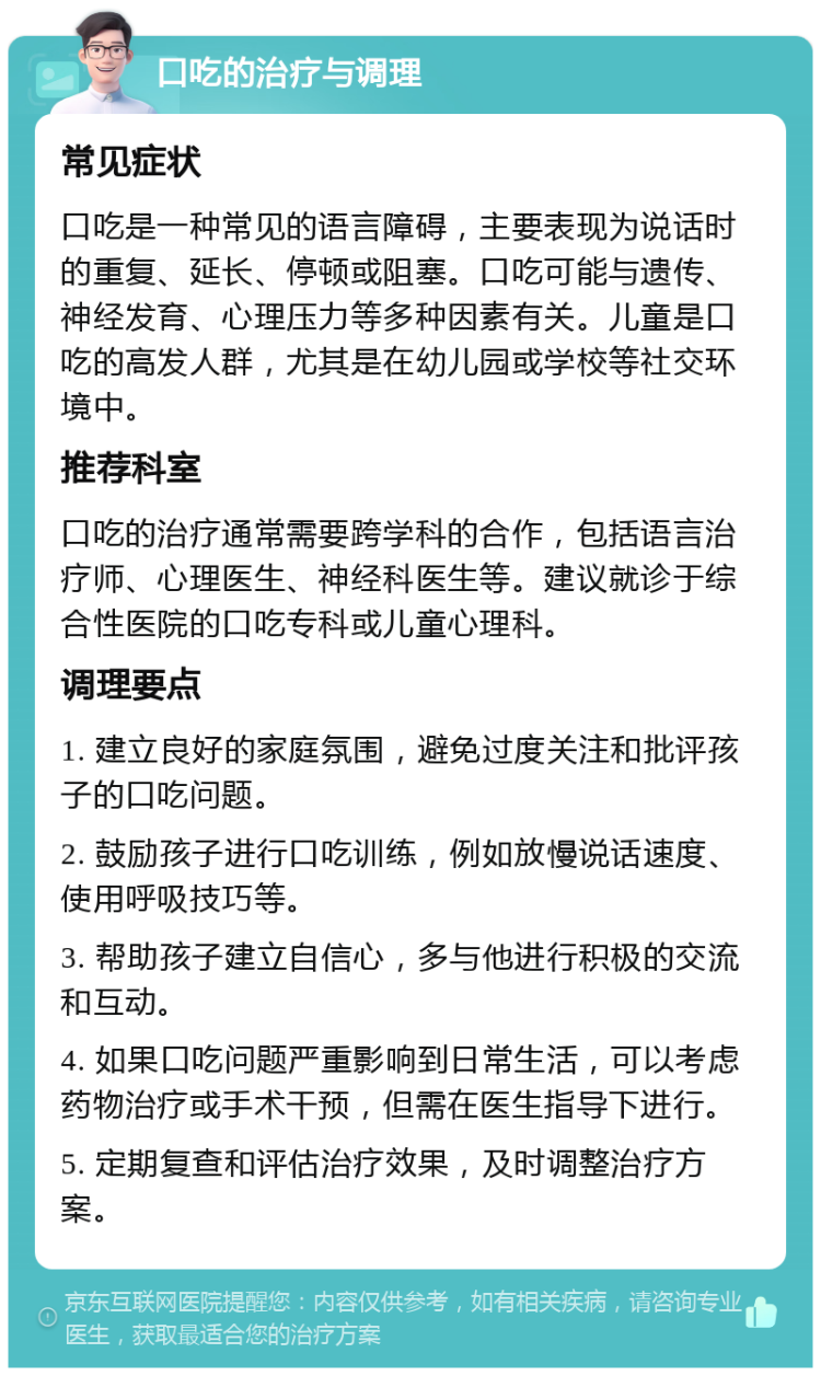 口吃的治疗与调理 常见症状 口吃是一种常见的语言障碍，主要表现为说话时的重复、延长、停顿或阻塞。口吃可能与遗传、神经发育、心理压力等多种因素有关。儿童是口吃的高发人群，尤其是在幼儿园或学校等社交环境中。 推荐科室 口吃的治疗通常需要跨学科的合作，包括语言治疗师、心理医生、神经科医生等。建议就诊于综合性医院的口吃专科或儿童心理科。 调理要点 1. 建立良好的家庭氛围，避免过度关注和批评孩子的口吃问题。 2. 鼓励孩子进行口吃训练，例如放慢说话速度、使用呼吸技巧等。 3. 帮助孩子建立自信心，多与他进行积极的交流和互动。 4. 如果口吃问题严重影响到日常生活，可以考虑药物治疗或手术干预，但需在医生指导下进行。 5. 定期复查和评估治疗效果，及时调整治疗方案。