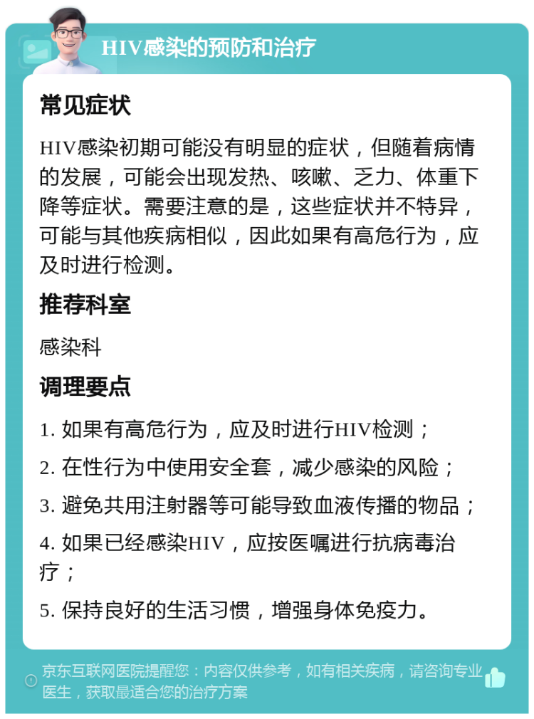 HIV感染的预防和治疗 常见症状 HIV感染初期可能没有明显的症状，但随着病情的发展，可能会出现发热、咳嗽、乏力、体重下降等症状。需要注意的是，这些症状并不特异，可能与其他疾病相似，因此如果有高危行为，应及时进行检测。 推荐科室 感染科 调理要点 1. 如果有高危行为，应及时进行HIV检测； 2. 在性行为中使用安全套，减少感染的风险； 3. 避免共用注射器等可能导致血液传播的物品； 4. 如果已经感染HIV，应按医嘱进行抗病毒治疗； 5. 保持良好的生活习惯，增强身体免疫力。