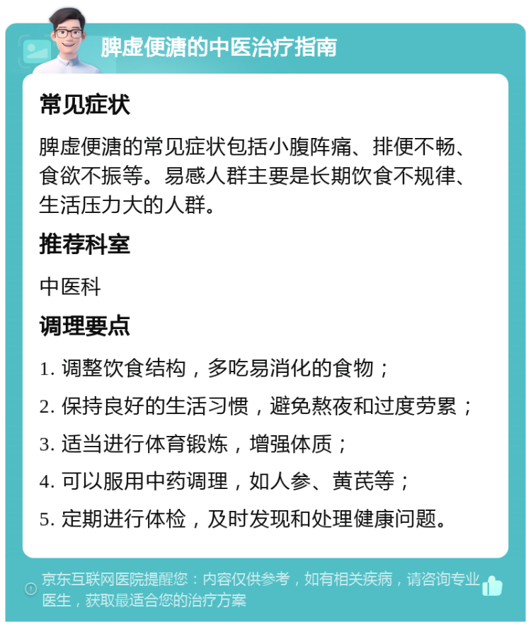 脾虚便溏的中医治疗指南 常见症状 脾虚便溏的常见症状包括小腹阵痛、排便不畅、食欲不振等。易感人群主要是长期饮食不规律、生活压力大的人群。 推荐科室 中医科 调理要点 1. 调整饮食结构，多吃易消化的食物； 2. 保持良好的生活习惯，避免熬夜和过度劳累； 3. 适当进行体育锻炼，增强体质； 4. 可以服用中药调理，如人参、黄芪等； 5. 定期进行体检，及时发现和处理健康问题。