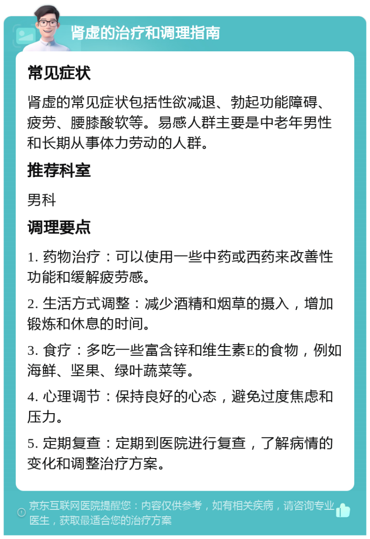 肾虚的治疗和调理指南 常见症状 肾虚的常见症状包括性欲减退、勃起功能障碍、疲劳、腰膝酸软等。易感人群主要是中老年男性和长期从事体力劳动的人群。 推荐科室 男科 调理要点 1. 药物治疗：可以使用一些中药或西药来改善性功能和缓解疲劳感。 2. 生活方式调整：减少酒精和烟草的摄入，增加锻炼和休息的时间。 3. 食疗：多吃一些富含锌和维生素E的食物，例如海鲜、坚果、绿叶蔬菜等。 4. 心理调节：保持良好的心态，避免过度焦虑和压力。 5. 定期复查：定期到医院进行复查，了解病情的变化和调整治疗方案。