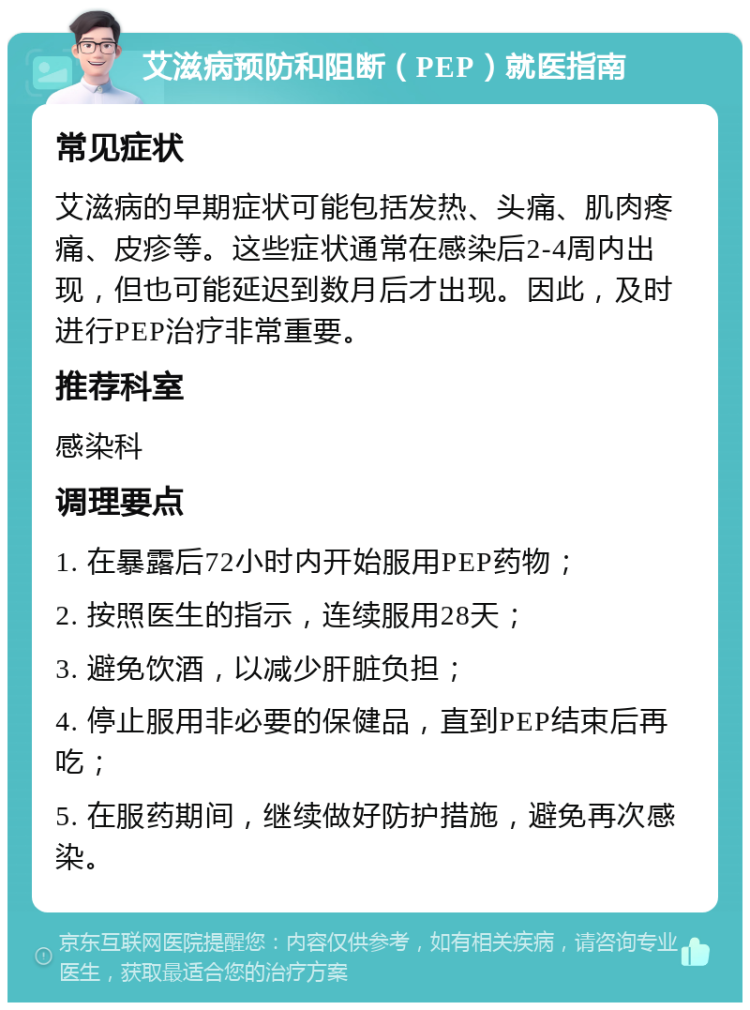 艾滋病预防和阻断（PEP）就医指南 常见症状 艾滋病的早期症状可能包括发热、头痛、肌肉疼痛、皮疹等。这些症状通常在感染后2-4周内出现，但也可能延迟到数月后才出现。因此，及时进行PEP治疗非常重要。 推荐科室 感染科 调理要点 1. 在暴露后72小时内开始服用PEP药物； 2. 按照医生的指示，连续服用28天； 3. 避免饮酒，以减少肝脏负担； 4. 停止服用非必要的保健品，直到PEP结束后再吃； 5. 在服药期间，继续做好防护措施，避免再次感染。