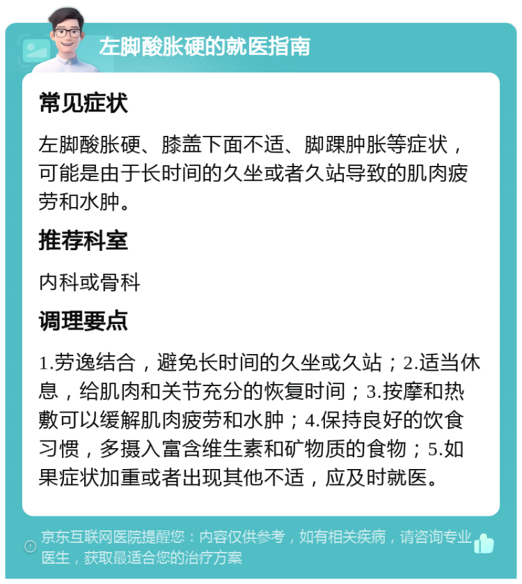 左脚酸胀硬的就医指南 常见症状 左脚酸胀硬、膝盖下面不适、脚踝肿胀等症状，可能是由于长时间的久坐或者久站导致的肌肉疲劳和水肿。 推荐科室 内科或骨科 调理要点 1.劳逸结合，避免长时间的久坐或久站；2.适当休息，给肌肉和关节充分的恢复时间；3.按摩和热敷可以缓解肌肉疲劳和水肿；4.保持良好的饮食习惯，多摄入富含维生素和矿物质的食物；5.如果症状加重或者出现其他不适，应及时就医。