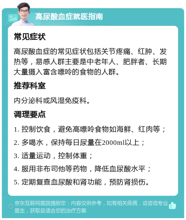 高尿酸血症就医指南 常见症状 高尿酸血症的常见症状包括关节疼痛、红肿、发热等，易感人群主要是中老年人、肥胖者、长期大量摄入富含嘌呤的食物的人群。 推荐科室 内分泌科或风湿免疫科。 调理要点 1. 控制饮食，避免高嘌呤食物如海鲜、红肉等； 2. 多喝水，保持每日尿量在2000ml以上； 3. 适量运动，控制体重； 4. 服用非布司他等药物，降低血尿酸水平； 5. 定期复查血尿酸和肾功能，预防肾损伤。