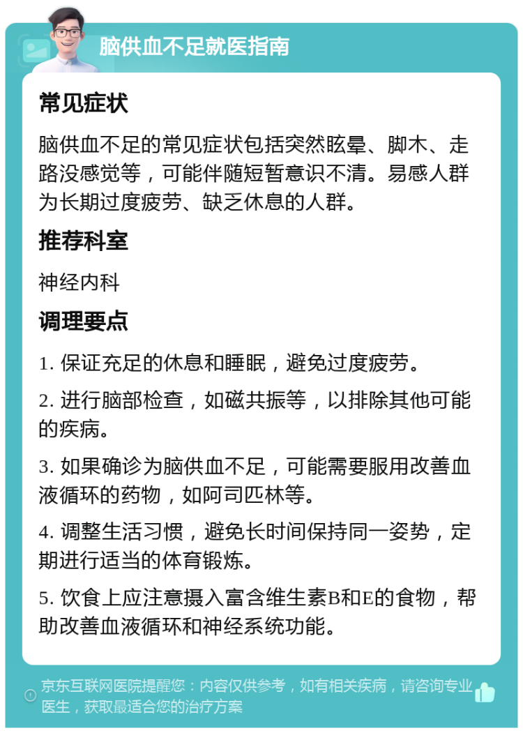 脑供血不足就医指南 常见症状 脑供血不足的常见症状包括突然眩晕、脚木、走路没感觉等，可能伴随短暂意识不清。易感人群为长期过度疲劳、缺乏休息的人群。 推荐科室 神经内科 调理要点 1. 保证充足的休息和睡眠，避免过度疲劳。 2. 进行脑部检查，如磁共振等，以排除其他可能的疾病。 3. 如果确诊为脑供血不足，可能需要服用改善血液循环的药物，如阿司匹林等。 4. 调整生活习惯，避免长时间保持同一姿势，定期进行适当的体育锻炼。 5. 饮食上应注意摄入富含维生素B和E的食物，帮助改善血液循环和神经系统功能。