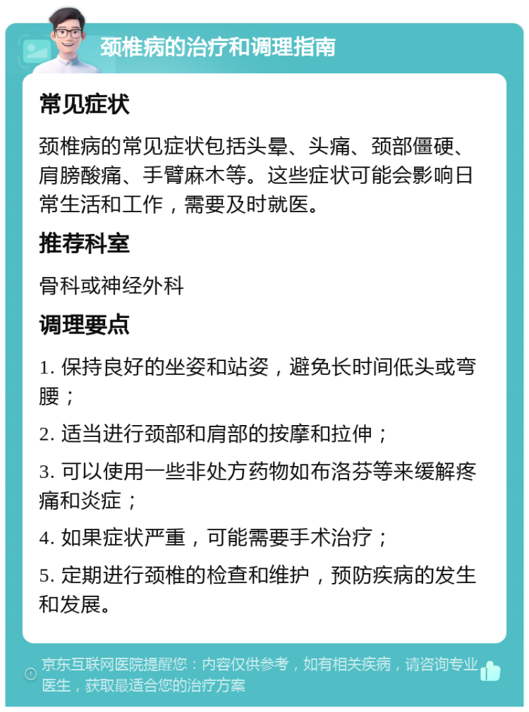 颈椎病的治疗和调理指南 常见症状 颈椎病的常见症状包括头晕、头痛、颈部僵硬、肩膀酸痛、手臂麻木等。这些症状可能会影响日常生活和工作，需要及时就医。 推荐科室 骨科或神经外科 调理要点 1. 保持良好的坐姿和站姿，避免长时间低头或弯腰； 2. 适当进行颈部和肩部的按摩和拉伸； 3. 可以使用一些非处方药物如布洛芬等来缓解疼痛和炎症； 4. 如果症状严重，可能需要手术治疗； 5. 定期进行颈椎的检查和维护，预防疾病的发生和发展。