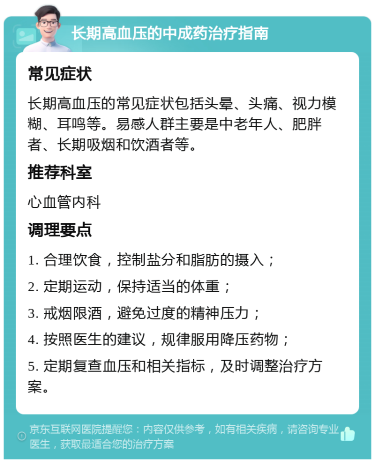 长期高血压的中成药治疗指南 常见症状 长期高血压的常见症状包括头晕、头痛、视力模糊、耳鸣等。易感人群主要是中老年人、肥胖者、长期吸烟和饮酒者等。 推荐科室 心血管内科 调理要点 1. 合理饮食，控制盐分和脂肪的摄入； 2. 定期运动，保持适当的体重； 3. 戒烟限酒，避免过度的精神压力； 4. 按照医生的建议，规律服用降压药物； 5. 定期复查血压和相关指标，及时调整治疗方案。