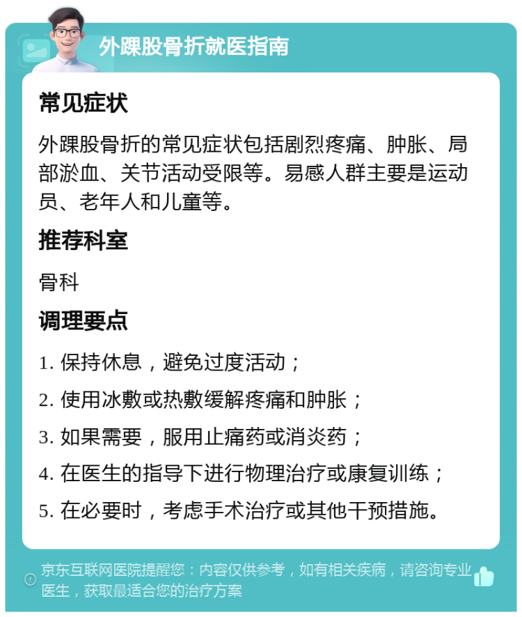 外踝股骨折就医指南 常见症状 外踝股骨折的常见症状包括剧烈疼痛、肿胀、局部淤血、关节活动受限等。易感人群主要是运动员、老年人和儿童等。 推荐科室 骨科 调理要点 1. 保持休息，避免过度活动； 2. 使用冰敷或热敷缓解疼痛和肿胀； 3. 如果需要，服用止痛药或消炎药； 4. 在医生的指导下进行物理治疗或康复训练； 5. 在必要时，考虑手术治疗或其他干预措施。