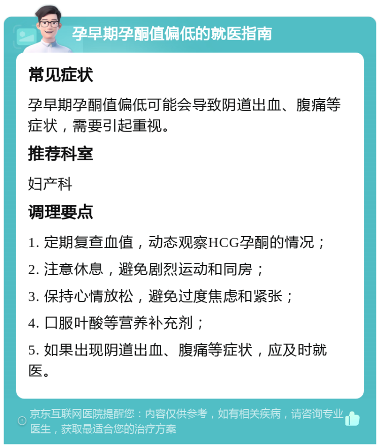 孕早期孕酮值偏低的就医指南 常见症状 孕早期孕酮值偏低可能会导致阴道出血、腹痛等症状，需要引起重视。 推荐科室 妇产科 调理要点 1. 定期复查血值，动态观察HCG孕酮的情况； 2. 注意休息，避免剧烈运动和同房； 3. 保持心情放松，避免过度焦虑和紧张； 4. 口服叶酸等营养补充剂； 5. 如果出现阴道出血、腹痛等症状，应及时就医。