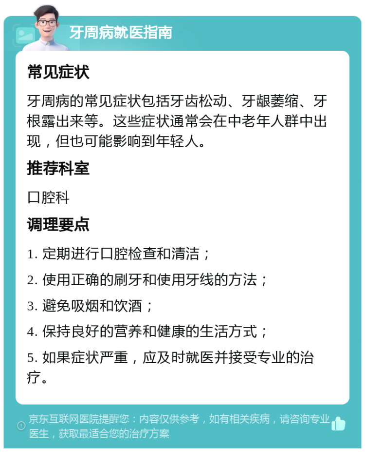 牙周病就医指南 常见症状 牙周病的常见症状包括牙齿松动、牙龈萎缩、牙根露出来等。这些症状通常会在中老年人群中出现，但也可能影响到年轻人。 推荐科室 口腔科 调理要点 1. 定期进行口腔检查和清洁； 2. 使用正确的刷牙和使用牙线的方法； 3. 避免吸烟和饮酒； 4. 保持良好的营养和健康的生活方式； 5. 如果症状严重，应及时就医并接受专业的治疗。