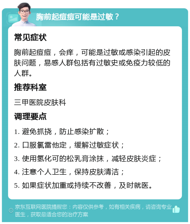 胸前起痘痘可能是过敏？ 常见症状 胸前起痘痘，会痒，可能是过敏或感染引起的皮肤问题，易感人群包括有过敏史或免疫力较低的人群。 推荐科室 三甲医院皮肤科 调理要点 1. 避免抓挠，防止感染扩散； 2. 口服氯雷他定，缓解过敏症状； 3. 使用氢化可的松乳膏涂抹，减轻皮肤炎症； 4. 注意个人卫生，保持皮肤清洁； 5. 如果症状加重或持续不改善，及时就医。